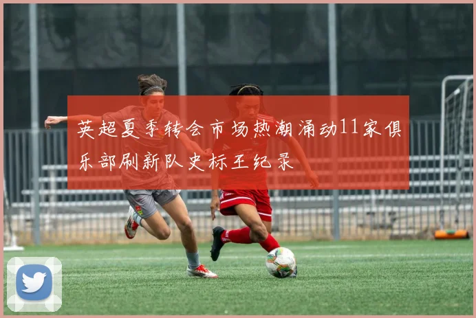 英超夏季转会市场热潮涌动11家俱乐部刷新队史标王纪录
